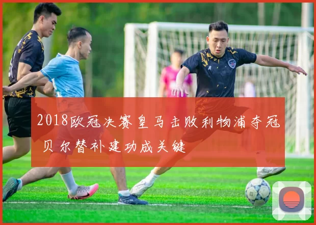 2018欧冠决赛皇马击败利物浦夺冠 贝尔替补建功成关键