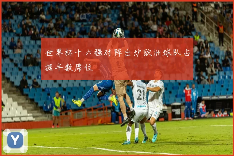 世界杯十六强对阵出炉欧洲球队占据半数席位