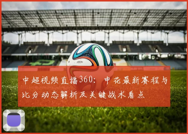 中超视频直播360：申花最新赛程与比分动态解析及关键战术看点