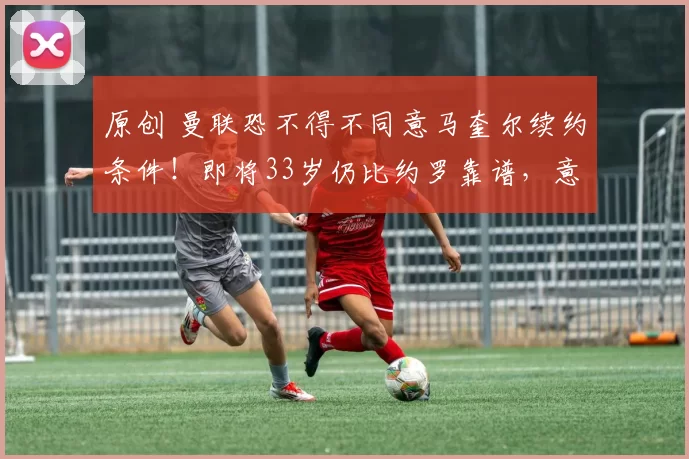 原创 曼联恐不得不同意马奎尔续约条件！即将33岁仍比约罗靠谱，意甲已发来报价