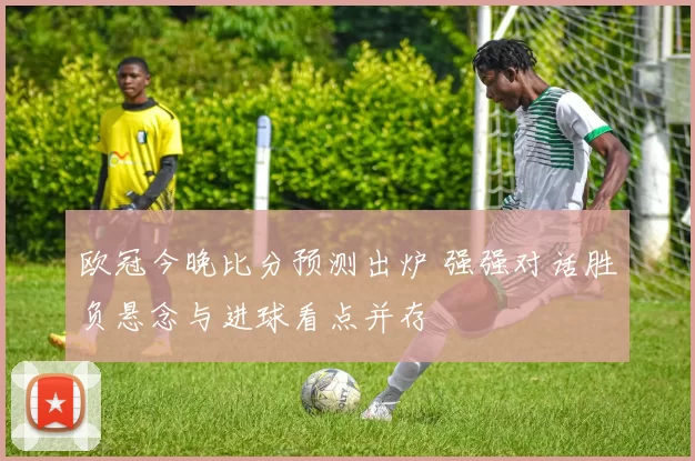 欧冠今晚比分预测出炉 强强对话胜负悬念与进球看点并存