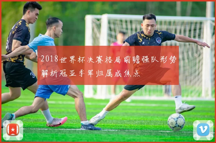 2018世界杯决赛格局前瞻强队形势解析冠亚季军归属成焦点