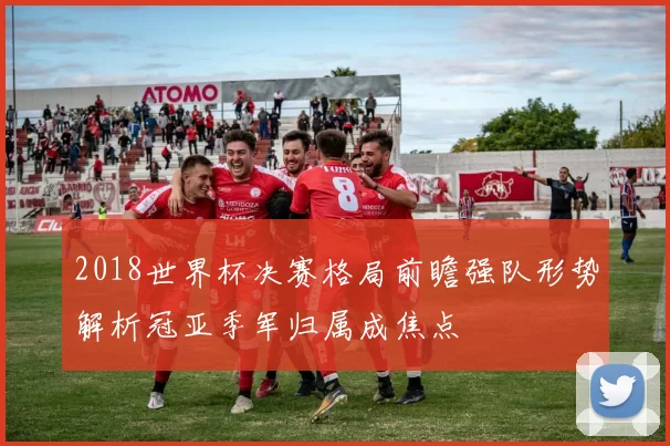 2018世界杯决赛格局前瞻强队形势解析冠亚季军归属成焦点