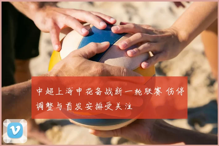 中超上海申花备战新一轮联赛 伤停调整与首发安排受关注