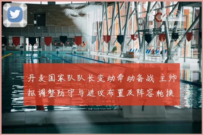 丹麦国家队队长变动牵动备战 主帅拟调整防守与进攻布置及阵容轮换影响