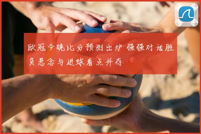 欧冠今晚比分预测出炉 强强对话胜负悬念与进球看点并存