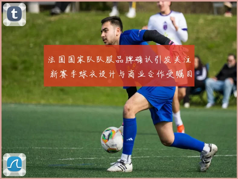 法国国家队队服品牌确认引发关注 新赛季球衣设计与商业合作受瞩目