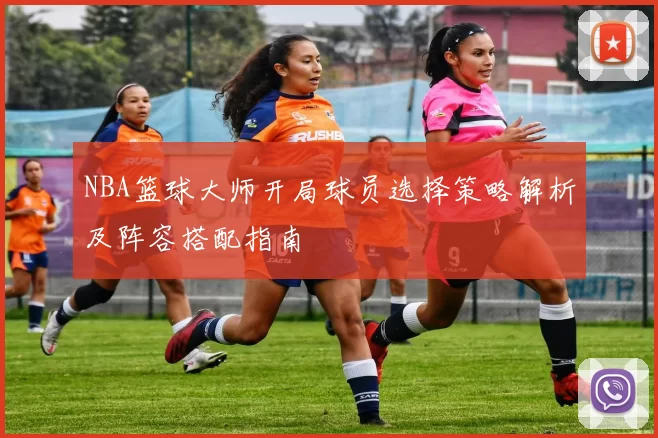 NBA篮球大师开局球员选择策略解析及阵容搭配指南