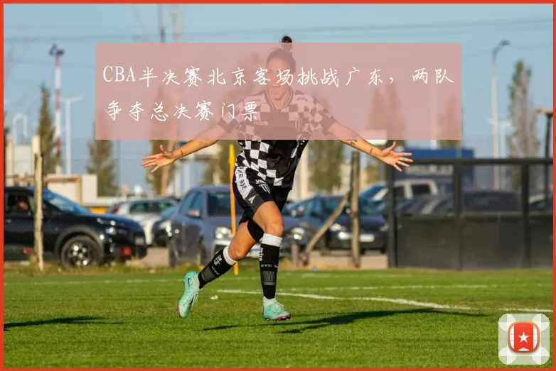CBA半决赛北京客场挑战广东，两队争夺总决赛门票