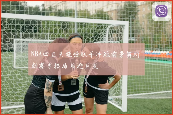 NBA四巨头强强联手冲冠前景解析 新赛季格局或迎巨变