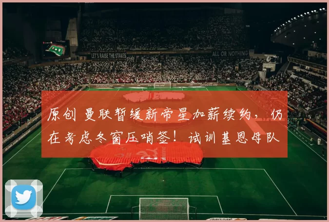 原创 曼联暂缓新帝星加薪续约，仍在考虑冬窗压哨签！试训基恩母队小妖