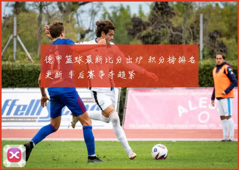 德甲篮球最新比分出炉 积分榜排名更新 季后赛争夺趋紧