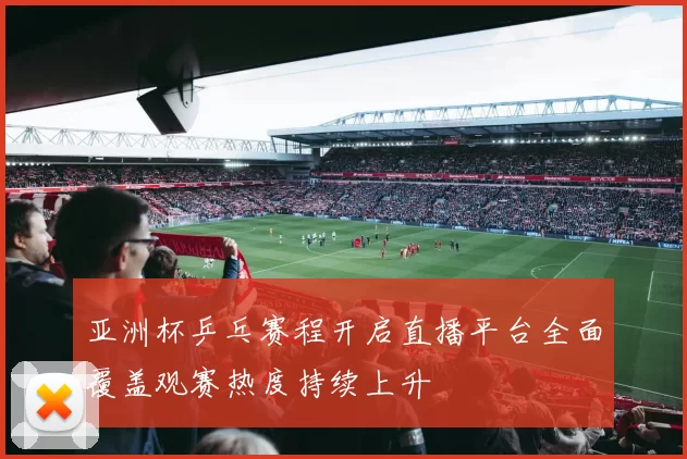 亚洲杯乒乓赛程开启直播平台全面覆盖观赛热度持续上升