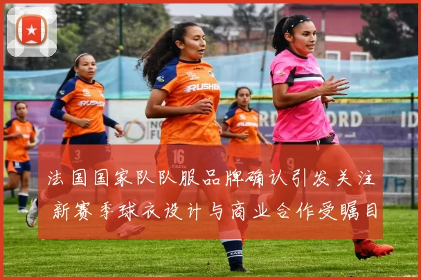 法国国家队队服品牌确认引发关注 新赛季球衣设计与商业合作受瞩目
