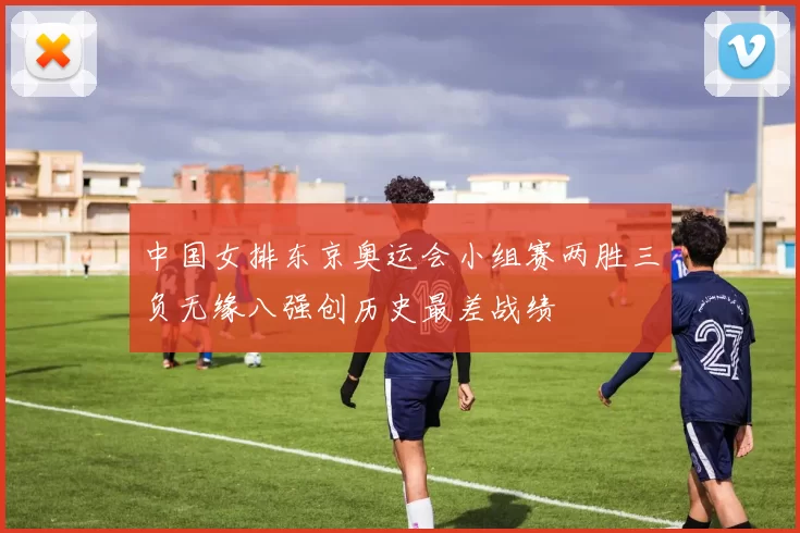 中国女排东京奥运会小组赛两胜三负无缘八强创历史最差战绩