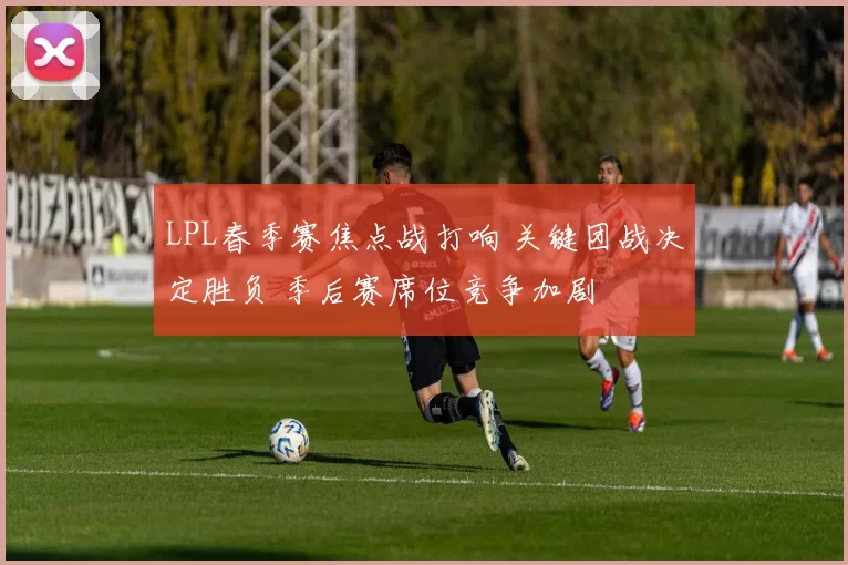 LPL春季赛焦点战打响 关键团战决定胜负 季后赛席位竞争加剧