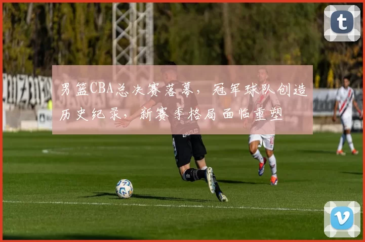 男篮CBA总决赛落幕，冠军球队创造历史纪录，新赛季格局面临重塑