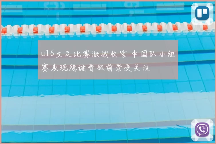 u16女足比赛激战收官 中国队小组赛表现稳健晋级前景受关注