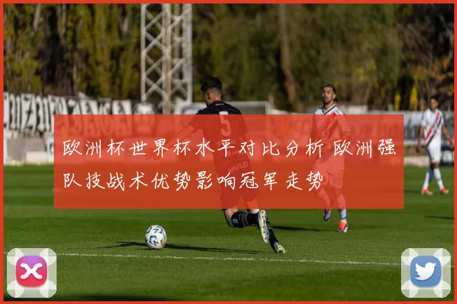 欧洲杯世界杯水平对比分析 欧洲强队技战术优势影响冠军走势