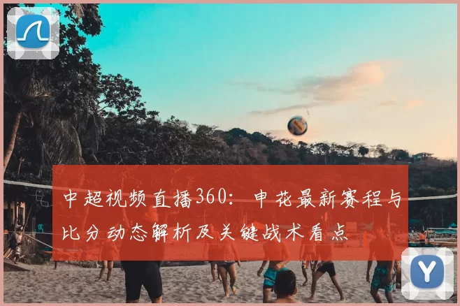 中超视频直播360：申花最新赛程与比分动态解析及关键战术看点