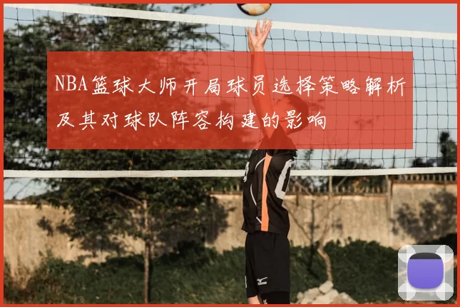 NBA篮球大师开局球员选择策略解析及其对球队阵容构建的影响