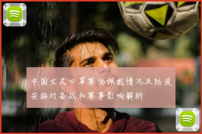 中国女足口罩赛场佩戴情况及防疫安排对备战和赛事影响解析