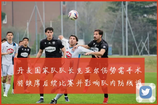 丹麦国家队队长克亚尔伤势需手术将缺席后续比赛并影响队内防线调整