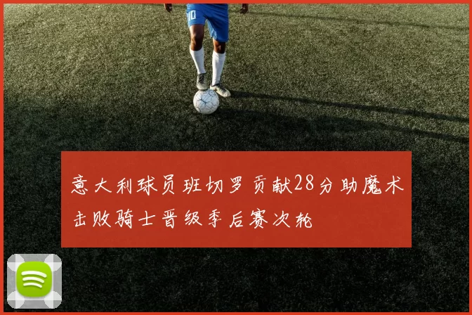 意大利球员班切罗贡献28分助魔术击败骑士晋级季后赛次轮