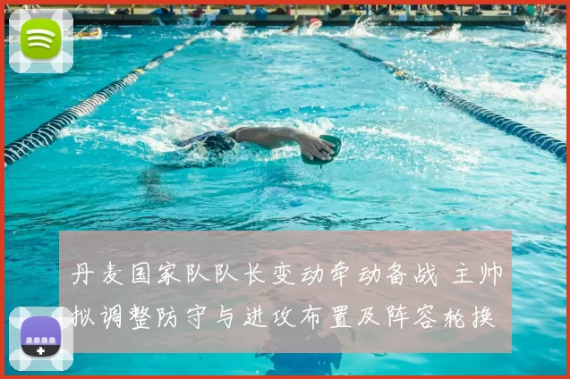 丹麦国家队队长变动牵动备战 主帅拟调整防守与进攻布置及阵容轮换影响