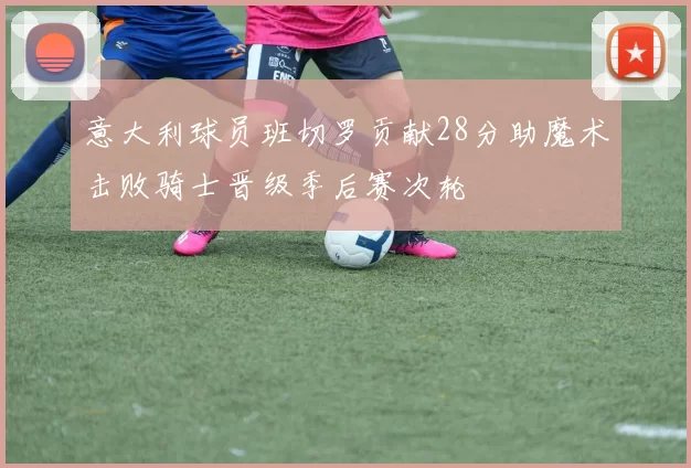 意大利球员班切罗贡献28分助魔术击败骑士晋级季后赛次轮