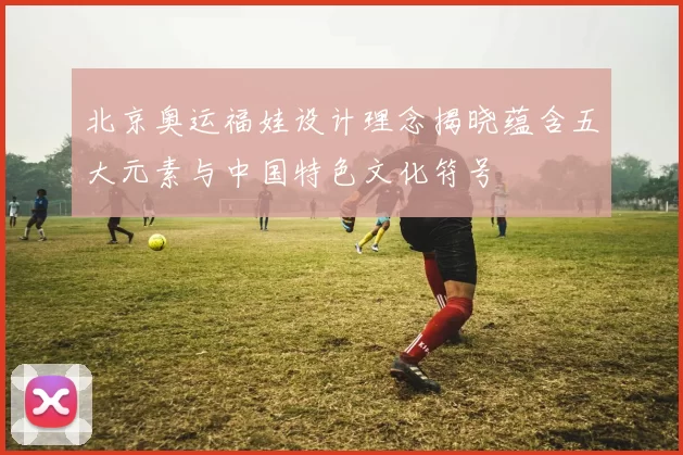 北京奥运福娃设计理念揭晓蕴含五大元素与中国特色文化符号
