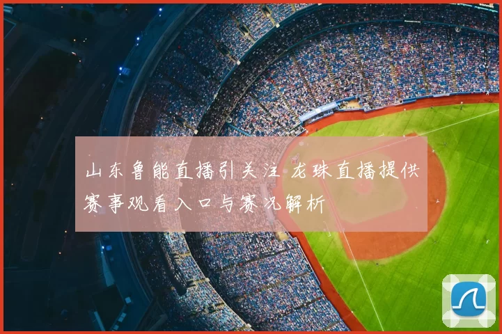 山东鲁能直播引关注 龙珠直播提供赛事观看入口与赛况解析