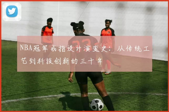 NBA冠军戒指设计演变史：从传统工艺到科技创新的三十年