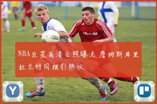 NBA巨星高清合照曝光 詹姆斯库里杜兰特同框引热议