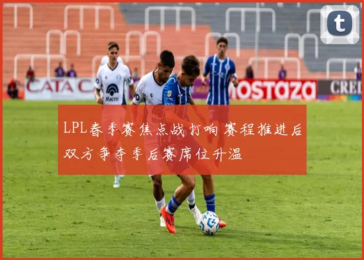 LPL春季赛焦点战打响 赛程推进后双方争夺季后赛席位升温