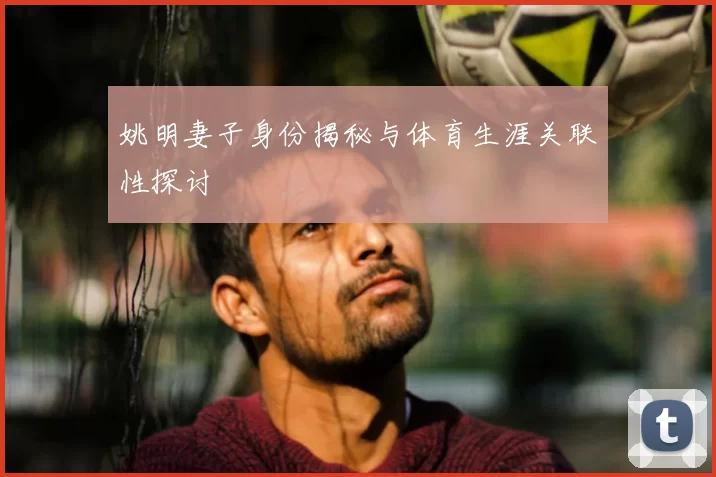 姚明妻子身份揭秘与体育生涯关联性探讨