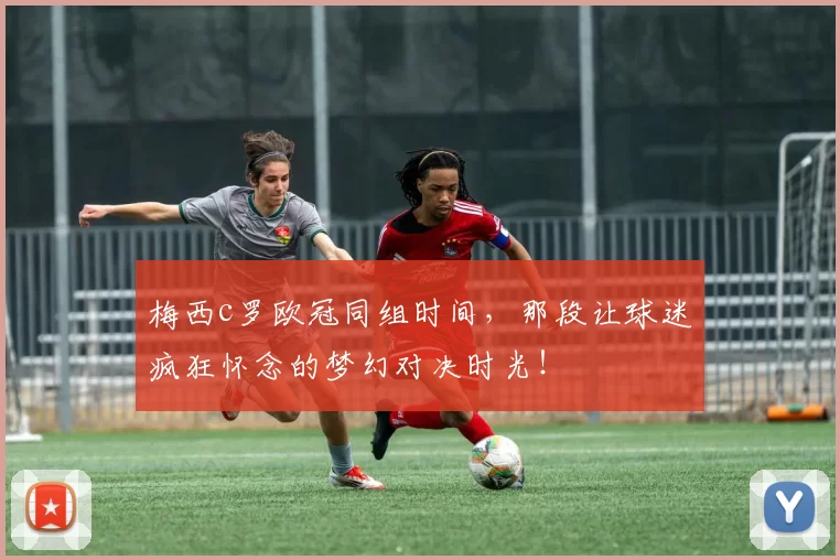 梅西c罗欧冠同组时间，那段让球迷疯狂怀念的梦幻对决时光！