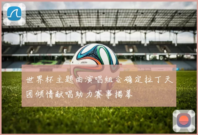 世界杯主题曲演唱组合确定拉丁天团倾情献唱助力赛事揭幕