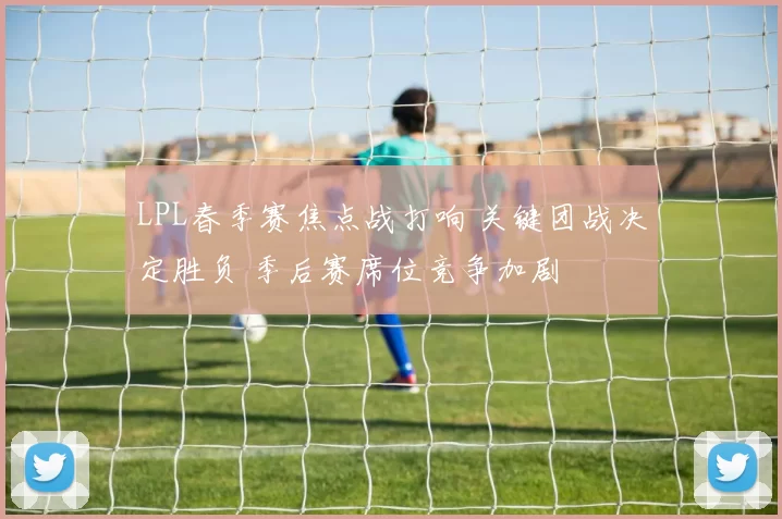 LPL春季赛焦点战打响 关键团战决定胜负 季后赛席位竞争加剧