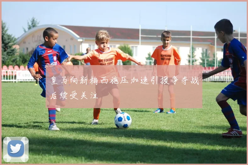 皇马向新梅西施压加速引援争夺战后续受关注