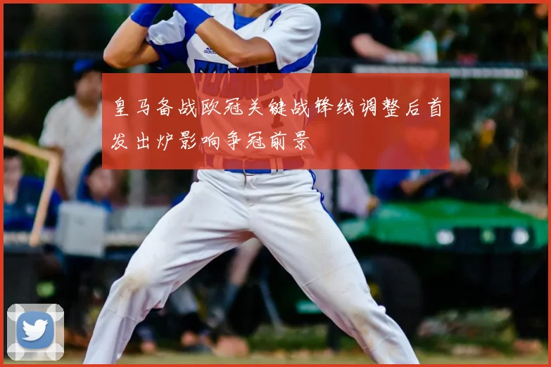 皇马备战欧冠关键战锋线调整后首发出炉影响争冠前景
