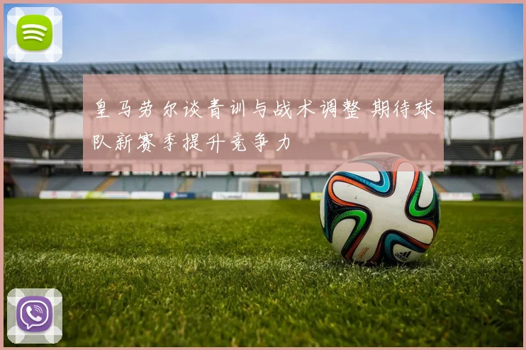 皇马劳尔谈青训与战术调整 期待球队新赛季提升竞争力