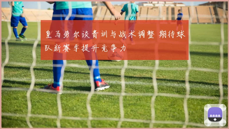 皇马劳尔谈青训与战术调整 期待球队新赛季提升竞争力