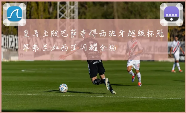 皇马击败巴萨夺得西班牙超级杯冠军弗兰加西亚闪耀全场