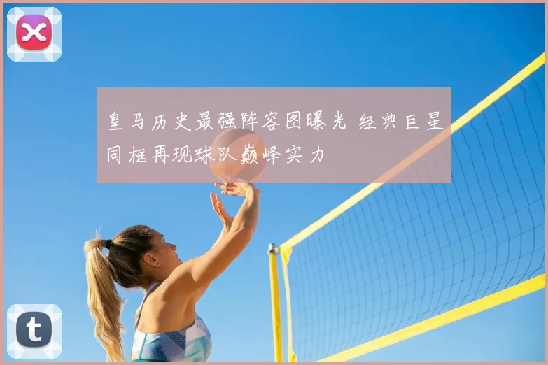 皇马历史最强阵容图曝光 经典巨星同框再现球队巅峰实力