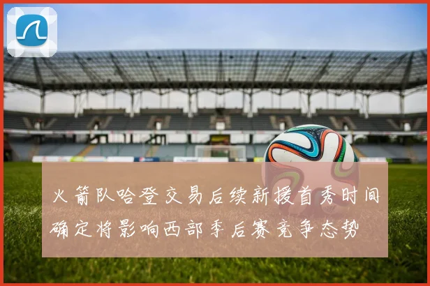 火箭队哈登交易后续新援首秀时间确定将影响西部季后赛竞争态势